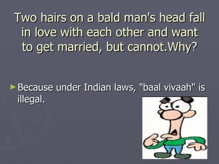 Two hairs on a bald man's head fall
 in love with each other and want
 to get married, but cannot.Why?


► Because   under Indian laws, "baal vivaah" is
 illegal.
 