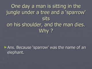 One day a man is sitting in the
 jungle under a tree and a ‘sparrow'
                 sits
 on his shoulder, and the man dies.
               Why ?


► Ans.Because ‘sparrow' was the name of an
 elephant.
 