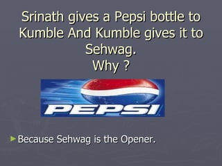 Srinath gives a Pepsi bottle to
 Kumble And Kumble gives it to
            Sehwag.
             Why ?




► Because   Sehwag is the Opener.
 
