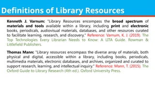 Definitions of Library Resources
Kenneth J. Varnum: "Library Resources encompass the broad spectrum of
materials and tools available within a library, including print and electronic
books, periodicals, audiovisual materials, databases, and other resources curated
to facilitate learning, research, and discovery." Reference: Varnum, K. J. (2019). The
Top Technologies Every Librarian Needs to Know: A LITA Guide. Rowman &
Littlefield Publishers.
Thomas Mann: "Library resources encompass the diverse array of materials, both
physical and digital, accessible within a library, including books, periodicals,
multimedia materials, electronic databases, and archives, organized and curated to
support research, learning, and intellectual inquiry." Reference: Mann, T. (2015). The
Oxford Guide to Library Research (4th ed.). Oxford University Press.
 