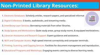 Non-Printed Library Resources:
1. Electronic Databases: Scholarly articles, research papers, and specialized information.
2. Digital Collections: E-books, audiobooks, and streaming media.
3. Interlibrary Loan Services: Borrowing materials from other libraries.
4. Study Spaces and Workstations: Quiet study areas, group study rooms, & equipped workstations.
5. Librarian Assistance and Research Support: Expert guidance and assistance.
6. Wi-Fi and Computer Access: High-speed internet connectivity and computer terminals.
7. Printing, Scanning, and Copying Services: Facilities for document management and reproduction.
8. Educational Programs and Workshops: Engaging events catering to diverse learning needs.
 