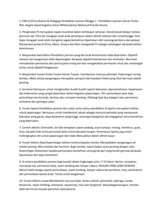 1. PJM 3110 Kurikulum & Pedagogi Pendidikan Jasmani Minggu 1 : Pendidikan Jasmani Zaman Purba
Ahli: Angela David Angelina Simai Affidatulakmar Mohmud Priscilla Shanty
2. Pengenalan PJ merupakan aspek mustahak dalam kehidupan seharian. Kanak-kanak belajar melalui
peniruan spt: Para ibu mengajar anak-anak perempuan dalam aktiviti keibuan dan rumahtangga. Para
bapa mengajar anak lelaki mengenai segala kemahiran diperlukan oleh seorang pemburu dan pelayar.
Masyarakat purba di China, Mesir, Greece dan Rom mengambil PJ sebagai sebahagian daripada latihan
ketenteraan.
3. Masyarakat Awal Mesir Pendidikan jasmani yang bercorak ketenteraan tidak diperlukan. Objektif
rekreasi dan keagamaan lebih dipentingkan daripada objektif ketenteraan dan kesihatan. Berminat
menyaksikan permainan dan pertunjukan orang lain dan mengekalkan permainan ritual dan sesetengah
tarian untuk objektif keagamaan.
4. Masyarakat Yunani Purba Yunani Homer Tujuan- membentuk manusia petindak. Peperangan sering
berlaku. Maka setiap warganegara merupakan perajurit dan keadaan fizikal yang sihat dan kuat adalah
penting.
5. Senaman bertujuan untuk menghasilkan kualiti-kualiti seperti kekuatan, daya ketahanan, kepantasan
dan keberanian yang sangat diperlukan dalam kegiatan peperangan. Cth: perlumbaan jalan kaki,
perlumbaan kereta kuda, bertinju dan merejam lembing. Dibahagi kpd dua kategori iaitu permainan
aristokrat dan golongan askar.
6. Yunani Sparta Pendidikan jasmani dan sukan serta semua pendidikan di Sparta merupakan latihan
untuk peperangan. Bertujuan untuk membentuk rakyat sebagai manusia petindak yang mempunyai
kekuatan yang ganas, daya ketahanan yang tinggi, semangat keteguhan dan kegagahan serta kemahiran
yang diperlukan.
7. Contoh aktiviti: Gimnastik, lari dan lompatan Lawan pedang, acara lompat, renang, memburu, gusti,
tinju, berjalan kaki serta permainan bola untuk kekuatan lengan. Perempuan Sparta juga mesti
melengkapkan diri untuk peperangan dan tidak dikecualikan dalam aktiviti kasar.
8. Yunani Athens Awal Kepentingan latihan tentera kepada mereka: Menyediakan warganegara di
medan perang. Nilai estetika dan harmoni. Bagi mereka, tubuh badan sama penting dengan otak.
Kepentingan ditekankan kepada pertunjukan kemahiran serta gerak-geri yang lemah gemalai daripada
kepantasan dan daya ketahanan.
9. Di antara pendidikan jasmani bagi kanak2 dalam lingkungan umur 7-12 tahun: Berlari, lompatan,
memanjat tali, permainan bola, rejam lembing dan lempar cakera. PELAJAR YANG LEBIH DEWASA
Aktiviti lebih tenaga seperti perlumbaan, rejam lembing, lempar cakera bersaiz besar, tinju, penkratium
dan perlumbaan kereta kuda. Tarian untuk keagamaan.
10. Yunani Athens Lewat Membentuk manusia bijak. Antara aktiviti: gimnastik, olahraga, lumba
berperisai, rejam lembing, memanah, equestrian, tinju dan bergomol. Walaubagaimanapun, mereka
lebih berminat menjadi penonton drpd peserta.
 