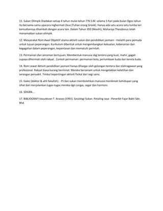 11. Sukan Olimpik Diadakan setiap 4 tahun mulai tahun 776 S.M. selama 5 hari pada bulan Ogos tahun
itu bersama-sama upacara mghormati Zeus (Tuhan orang Greek). Hanya ada satu acara iaitu lumba lari
kemudiannya ditambah dengan acara lain. Dalam Tahun 393 (Masihi), Maharaja Theodosius telah
menamatkan sukan olimpik.
12. Masyarakat Rom Awal Objektif utama aktiviti sukan dan pendidikan jasmani - melatih para pemuda
untuk tujuan peperangan. Kurikulum dibentuk untuk mengembangkan kekuatan, keberanian dan
kegagahan dalam peperangan, kepantasan dan mematuhi perintah.
13. Permainan dan senaman bertujuan; Membentuk manusia sbg tentera yang kuat, mahir, gagah
supaya dihormati oleh rakyat . Contoh permainan: permainan bola, perlumbaan kuda dan kereta kuda.
14. Rom Lewat Aktiviti pendidikan jasmani hanya dihargai oleh golongan tentera dan olahragawan yang
profesional. Rakyat biasa kurang berminat. Mereka bersenam untuk mengelakkan keletihan dan
serangan penyakit. Timbul kepentingan aktiviti fizikal dari segi sains.
15. Gales (doktor & ahli falsafah): - PJ dan sukan membolehkan manusia menikmati kehidupan yang
sihat dan menjalankan tugas-tugas mereka dgn cergas, segar dan harmoni.
16. SEKIAN....
17. BIBLIOGRAFI Vasudevan T. Arasoo.(1991). Sosiologi Sukan. Petaling Jaya : Penerbit Fajar Bakti Sdn.
Bhd.
 