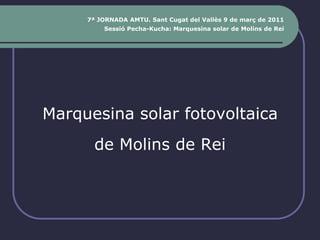 7ª JORNADA AMTU. Sant Cugat del Vallès 9 de març de 2011
         Sessió Pecha-Kucha: Marquesina solar de Molins de Rei




Marquesina solar fotovoltaica
       de Molins de Rei
 