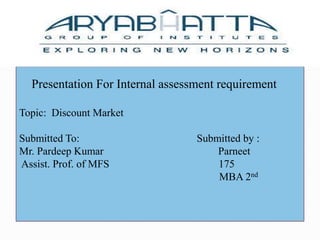 Presentation For Internal assessment requirement Topic:  Discount Market Submitted To:                                            Submitted by : Mr. Pardeep Kumar                                           Parneet  Assist. Prof. of MFS                                         175                                                                             MBA 2nd 