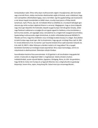 lemásolásában rejlik. Ehhez néha olyan multinacionális cégek is hozzájárulnak, akik licenceket
vagy a termék finom, elekto-mechanikai alkatrészeiket adják el Kínának, azzal a kikötéssel, hogy
nem szerepelhet a Multivállalat logója, neve a terméken. Így Kína gyakorlatilag csak összeszereli
a már készen kapott áramköröket és XANG néven, árusítja hazai piacra a Philips belsőt
tartalmazó, mp4,I-Phone, Gps stb. termékeket.Mivel az előállítás és a munkaerő költségük igen
alacsony így nehéz európai cégeknek felvenni a versenyt. Megjegyzem, hogy az ázsiai dolgozók
nagy része igen képzetlen.Termelésüket, képzett nyugat-Európai mérnök gárda irányítja, akiket
nagy fizetéssel csábítanak az országba.De ami igazán egyedi és hatékony a kínai területeken a
kommunista vezetés, ami egységbe zárja a társadalmat és a megtermelt anyagiak koncentrálása.
Gyakorlatilag multinacionális cégek tömörülnek, és dollár milliárdokkal játszanak MONOLIT-t
Tévedés azt hinni, hogy Kína értéktelen rossz minőségű árukkal árasztja el a világot. Ázsia,Balkán
és kelet-Európa nagy részét igen. Bár ha kiszámolom, hogy egy pár minőségi Olasz cipő 14, 000
Ft. Ennek élettartama 4-év. Ha évente 1 pár hasonló kinézetű Kínai cipőt vásárolok melynek ára
4-év alatt 10, 000 Ft. Akkor felteszem a kérdést melyik is éri meg jobban? De a nyugati
területekre kiemelten jó minőségű árukat exportálnak. Nincs olyan-technológia, amit le ne
másolnának és alkalmaznának. Életemben először Kínában
használhattam kerámia fröccsszerszámokat. A LID gyártást is ott tanulhattam meg gyakorlati
szinten. A kulturális és világnézeti háttér is meghatározó. Valaha elindult a kultúra
Indiából,Kínából, azután eljutott Babilon, Egyiptom, Görögség, Róma, és USA. Azt gondolom,
hogy 50-60 év múlva nem Európa és az Egyesült Államok, lesz a világ kulturális és gazdasági
központjai, hanem Kína, Japán, Hong-Kong Stb. Szóval most újra visszamegy.Részlet…
 