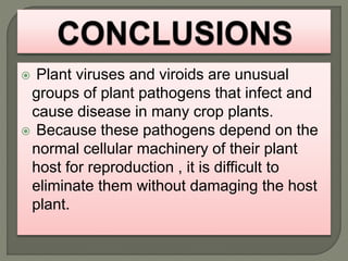  Plant viruses and viroids are unusual
groups of plant pathogens that infect and
cause disease in many crop plants.
 Because these pathogens depend on the
normal cellular machinery of their plant
host for reproduction , it is difficult to
eliminate them without damaging the host
plant.
 