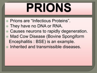  Prions are “Infectious Proteins”.
 They have no DNA or RNA.
 Causes neurons to rapidly degeneration.
 Mad Cow Disease (Bovine Spongiform
Encephalitis : BSE) is an example.
 Inherited and transmissible diseases.
 