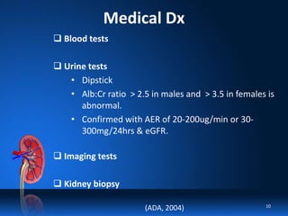 Medical Dx
 Blood tests
 Urine tests
• Dipstick
• Alb:Cr ratio > 2.5 in males and > 3.5 in females is
abnormal.
• Confirmed with AER of 20-200ug/min or 30-
300mg/24hrs & eGFR.
 Imaging tests
 Kidney biopsy
(ADA, 2004) 10
 