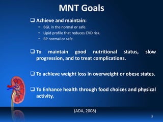 MNT Goals
 Achieve and maintain:
• BGL in the normal or safe.
• Lipid profile that reduces CVD risk.
• BP normal or safe.
 To maintain good nutritional status, slow
progression, and to treat complications.
 To achieve weight loss in overweight or obese states.
 To Enhance health through food choices and physical
activity.
(ADA, 2008)
13
 