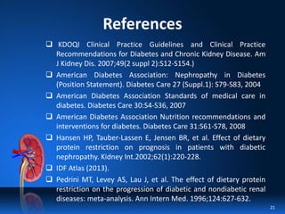 References
 KDOQI Clinical Practice Guidelines and Clinical Practice
Recommendations for Diabetes and Chronic Kidney Disease. Am
J Kidney Dis. 2007;49(2 suppl 2):S12-S154.)
 American Diabetes Association: Nephropathy in Diabetes
(Position Statement). Diabetes Care 27 (Suppl.1): S79-S83, 2004
 American Diabetes Association Standards of medical care in
diabetes. Diabetes Care 30:S4-S36, 2007
 American Diabetes Association Nutrition recommendations and
interventions for diabetes. Diabetes Care 31:S61-S78, 2008
 Hansen HP, Tauber-Lassen E, Jensen BR, et al. Effect of dietary
protein restriction on prognosis in patients with diabetic
nephropathy. Kidney Int.2002;62(1):220-228.
 IDF Atlas (2013).
 Pedrini MT, Levey AS, Lau J, et al. The effect of dietary protein
restriction on the progression of diabetic and nondiabetic renal
diseases: meta-analysis. Ann Intern Med. 1996;124:627-632.
21
 