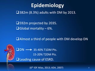 Epidemiology
382m (8.3%) adults with DM by 2013.
592m projected by 2035.
Global mortality – 6%.
Almost a third of people with DM develop DN
DN 35-40% T1DM Pts.
15-20% T2DM Pts.
Leading cause of ESRD.
(6th IDF Atlas, 2013; ADA, 2007) 4
 