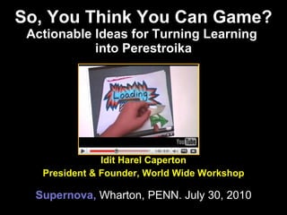 So, You Think You Can Game? Actionable Ideas for Turning Learning  into Perestroika Idit Harel Caperton President & Founder, World Wide Workshop Supernova,  Wharton, PENN. July 30, 2010 