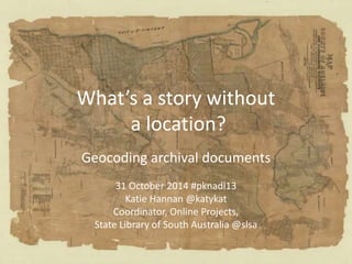 What’s a story without
a location?
Geocoding archival documents
31 October 2014 #pknadl13
Katie Hannan @katykat
Coordinator, Online Projects,
State Library of South Australia @slsa
 