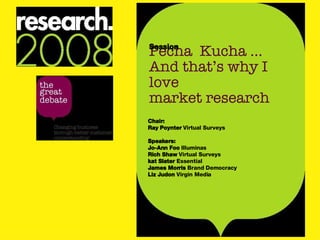 Pecha  Kucha ... And that’s why I love  market research Session Chair: Ray Poynter  Virtual Surveys Speakers: Jo-Ann Foo  Illuminas Rich Shaw  Virtual Surveys kat Slater  Essential James Morris  Brand Democracy Liz Judon  Virgin Media 