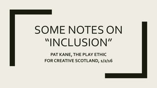 SOME NOTES ON
“INCLUSION”
PAT KANE,THE PLAY ETHIC
FOR CREATIVE SCOTLAND, 1/2/16
 