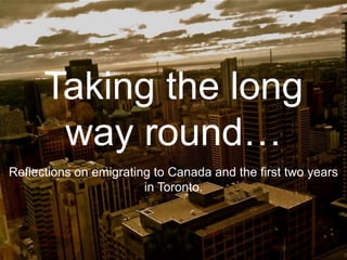 Taking the long
way round…
Reflections on emigrating to Canada and the first two years
in Toronto.
 