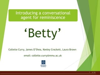 1 of 20
Introducing a conversational
agent for reminiscence
Collette Curry, James O’Shea, Keeley Crockett, Laura Brown
email: collette.curry@mmu.ac.uk
‘Betty’
 