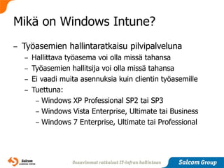 Mikä on Windows Intune?
–   Työasemien hallintaratkaisu pilvipalveluna
    – Hallittava työasema voi olla missä tahansa
    – Työasemien hallitsija voi olla missä tahansa
    – Ei vaadi muita asennuksia kuin clientin työasemille
    – Tuettuna:
       – Windows XP Professional SP2 tai SP3
       – Windows Vista Enterprise, Ultimate tai Business
       – Windows 7 Enterprise, Ultimate tai Professional
 