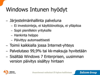 Windows Intunen hyödyt
–   Järjestelmänhallinta palveluna
    – Ei investointeja, ei käyttöönottoja, ei ylläpitoa
    – Sopii pienillekin yrityksille
    – Hankinta helppo
    – Päivittyy automaattisesti

– Toimii kaikkialla jossa Internet-yhteys
– Palvelutaso 99,9% tai kk-maksuja hyvitetään
– Sisältää Windows 7 Enterprisen, uusimman
  version päivitys sisältyy hintaan
 