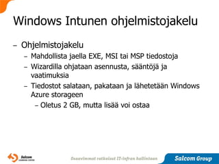 Windows Intunen ohjelmistojakelu
–   Ohjelmistojakelu
    –   Mahdollista jaella EXE, MSI tai MSP tiedostoja
    –   Wizardilla ohjataan asennusta, sääntöjä ja
        vaatimuksia
    –   Tiedostot salataan, pakataan ja lähetetään Windows
        Azure storageen
         – Oletus 2 GB, mutta lisää voi ostaa
 