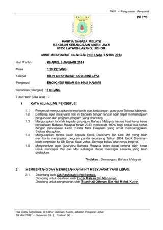 PK07 – Pengurusan Mesyuarat
Hak Cipta Terpelihara © Sektor Jaminan Kualiti, Jabatan Pelajaran Johor
19 Mac 2012 - Keluaran 03 | Pindaan 00
PK 07/3
PANITIA BAHASA MELAYU
SEKOLAH KEBANGSAAN MURNI JAYA
81850 LAYANG-LAYANG, JOHOR.
MINIT MESYUARAT BILANGAN PERTAMA /TAHUN 2014
Hari /Tarikh : KHAMIS, 9 JANUARI 2014
Masa : 1.30 PETANG
Tempat : BILIK MESYUARAT SK MURNI JAYA
Pengerusi : ENCIK NOR RISAM BIN HAJI KAMARI
Kehadiran(Bilangan) : 6 ORANG
Turut Hadir (Jika ada) : -
1 KATA ALU-ALUAN PENGERUSI.
1.1 Pengerusi mengucapkan terima kasih atas kedatangan guru-guru Bahasa Malaysia.
1.2 Berharap agar mesyuarat kali ini berjalan dengan lancar agar dapat memantapkan
pengurusan dan program-program yang dirancang.
1.3 Mengucapkan tahniah kepada guru-guru Bahasa Malaysia kerana hasil kerja keras
pencapaian Bahasa Malaysia tahun 2013 mencecah 100% bagi kedua-dua kertas
dengan pencapaian Gred Purata Mata Pelajaran yang amat membanggakan.
Syabas diucapkan.
1.4 Mengucapkan terima kasih kepada Encik Darisham Bin Che Mat yang telah
membantu menjayakan program panitia sepanjang Tahun 2014. Encik Darisham
telah berpindah ke SK Senai, Kulai Johor. Semoga beliau akan terus berjaya.
1.5 Menyarankan agar guru-guru Bahasa Malaysia akan dapat bekerja lebih keras
untuk mencapai Visi dan Misi sekaligus dapat mencapai sasaran yang telah
ditetapkan.
Tindakan : Semua guru Bahasa Malaysia
2 MEMBENTANG DAN MENGESAHKAN MINIT MESYUARAT YANG LEPAS.
2.1. Dibentang oleh Cik Rashidah Binti Bachok.
Dicadang untuk disahkan oleh Encik Maizan Bin Mohamad.
Disokong untuk pengesahan oleh Tuan Haji Othman Bin Haji Mohd. Kutty.
 