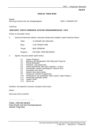 PK07 – Pengurusan Mesyuarat
Hak Cipta Terpelihara © Sektor Jaminan Kualiti,Jabatan Pelajaran Johor
| 1 Mac 2011 - Keluaran 02 | Pindaan 00
PK 07/1
SEKOLAH TINGGI MUAR
Kepada
Semua guru panitia sivik dan kewarganegaraan Tarikh: 9 JANUARI 2012
Tuan/Puan,
MESYUARAT PANITIA PENDIDIKAN SIVIK DAN KEWARGANERAGAAN 1/2012
Perkara di atas adalah dirujuk.
2. Sukacita dimaklumkan bahawa mesyuarat tersebut akan diadakan seperti ketentuan berikut;
Tarikh : 10 JANUARI 2012 (SELASA)
Masa : 12.00 TENGAH HARI
Tempat : BILIK GERAKAN
Pengerusi : EN FAIZUL FIKRI BIN MAJENI
3. Agenda mesyuarat adalah seperti berikut;
3.1. Ucapan Pengerusi
3.2. Membaca dan Mengesahkan Minit Mesyuarat Yang Lalu
3.3. Perkara Berbangkit.
3.4. Pelantikan AJK panatia baru
3.5. Analisis peperiksaan akhir tahun tingkatan 1, 2 dan 4
3.6. Perancangan program pembangunan kurikulum 2012
3.7. Penyediaan buku rekod
3.8. Sasaran kerja utama panitia
3.9. Pengurusan penilaian & peperiksaan
3.10. Pembangunan dan penyelidikan dalam panitia ( kajian tindakan )
3.11. Pengurusan kewangan panitia
3.12. Laporan SPSK
3.13. Hal-hal lain
Kehadiran dan kerjasama tuan/puan diucapkan terima kasih.
Sekian.
Saya yang menurut perintah,
........................................................
FAIZUL FIKRI BIN MAJENI
Ketua Panitia sivik Dan Kewarganegaraan
Sekolah Tinggi Muar
 