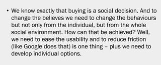 • We know exactly that buying is a social decision. And to
  change the believes we need to change the behaviours
  but not only from the individual, but from the whole
  social environment. How can that be achieved? Well,
  we need to ease the usability and to reduce friction
  (like Google does that) is one thing – plus we need to
  develop individual options.




                                                        10
 