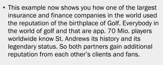 • This example now shows you how one of the largest
  insurance and finance companies in the world used
  the reputation of the birthplace of Golf. Everybody in
  the world of golf and that are app. 70 Mio. players
  worldwide know St. Andrews its history and its
  legendary status. So both partners gain additional
  reputation from each other’s clients and fans.




                                                           14
 
