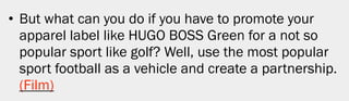 • But what can you do if you have to promote your
  apparel label like HUGO BOSS Green for a not so
  popular sport like golf? Well, use the most popular
  sport football as a vehicle and create a partnership.
  (Film)




                                                          16
 