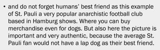 • and do not forget humans’ best friend as this example
  of St. Pauli a very popular anarchistic football club
  based in Hamburg shows. Where you can buy
  merchandise even for dogs. But also here the picture is
  important and very authentic, because the average St.
  Pauli fan would not have a lap dog as their best friend.




                                                        18
 