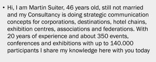• Hi, I am Martin Suiter, 46 years old, still not married
  and my Consultancy is doing strategic communication
  concepts for corporations, destinations, hotel chains,
  exhibition centres, associations and federations. With
  20 years of experience and about 350 events,
  conferences and exhibitions with up to 140.000
  participants I share my knowledge here with you today




                                                            2
 