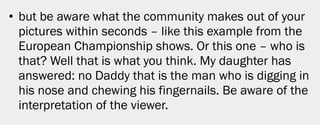 • but be aware what the community makes out of your
  pictures within seconds – like this example from the
  European Championship shows. Or this one – who is
  that? Well that is what you think. My daughter has
  answered: no Daddy that is the man who is digging in
  his nose and chewing his fingernails. Be aware of the
  interpretation of the viewer.




                                                          20
 