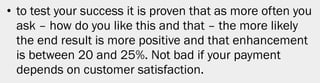 • to test your success it is proven that as more often you
  ask – how do you like this and that – the more likely
  the end result is more positive and that enhancement
  is between 20 and 25%. Not bad if your payment
  depends on customer satisfaction.




                                                         26
 