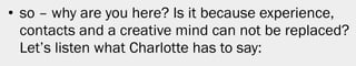 • so – why are you here? Is it because experience,
  contacts and a creative mind can not be replaced?
  Let’s listen what Charlotte has to say:




                                                      32
 