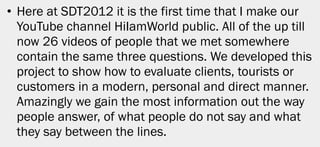 • Here at SDT2012 it is the first time that I make our
  YouTube channel HiIamWorld public. All of the up till
  now 26 videos of people that we met somewhere
  contain the same three questions. We developed this
  project to show how to evaluate clients, tourists or
  customers in a modern, personal and direct manner.
  Amazingly we gain the most information out the way
  people answer, of what people do not say and what
  they say between the lines.




                                                          34
 