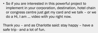 • So if you are interested in this powerful project to
  implement in your corporation, destination, hotel chain
  or congress centre just get my card and we talk – or we
  do a Hi, I am … video with you right now.

Thank you – and as Charlotte said: stay happy – have a
safe trip - and a lot of fun.




                                                         35
 