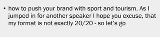 • how to push your brand with sport and tourism. As I
  jumped in for another speaker I hope you excuse, that
  my format is not exactly 20/20 - so let’s go




                                                          4
 