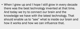 • When I grew up and I hope I still grow in every decade
  there was the best technology invented at that time.
  And today we try to connect our brain and the
  knowledge we have with the latest technology. That
  should enable us to “see” what is inside our brain and
  how it works and how we can influence that.




                                                           6
 