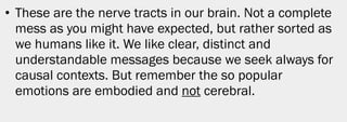• These are the nerve tracts in our brain. Not a complete
  mess as you might have expected, but rather sorted as
  we humans like it. We like clear, distinct and
  understandable messages because we seek always for
  causal contexts. But remember the so popular
  emotions are embodied and not cerebral.




                                                        8
 