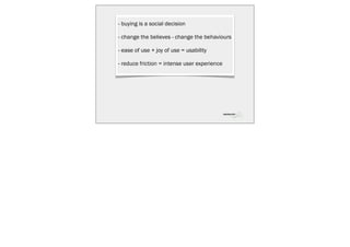 - buying is a social decision

- change the believes - change the behaviours

- ease of use + joy of use = usability

- reduce friction = intense user experience
 
