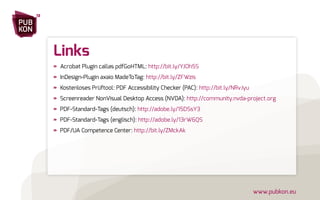 PUB 
KON 
13 
www.pubkon.eu 
Links 
»» Acrobat Plugin callas pdfGoHTML: http://bit.ly/YJOh5S 
»» InDesign-Plugin axaio MadeToTag: http://bit.ly/ZFWzis 
»» Kostenloses Prüftool: PDF Accessibility Checker (PAC): http://bit.ly/NRvJyu 
»» Screenreader NonVisual Desktop Access (NVDA): http://community.nvda-project.org 
»» PDF-Standard-Tags (deutsch): http://adobe.ly/15DSsY3 
»» PDF-Standard-Tags (englisch): http://adobe.ly/13rW6QS 
»» PDF/UA Competence Center: http://bit.ly/ZMckAk 
