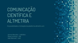 COMUNICAÇÃO
CIENTÍFICA E
ALTMETRIA
As possibilidades e limitações da plataforma altmetric.com
Janinne Barcelos - UnB/Ibict
Deise Lourenço - IFB
João Maricato - UnB
 