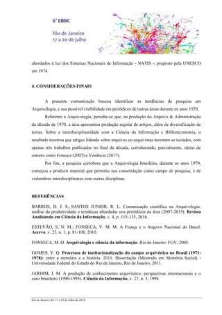 Rio de Janeiro, RJ, 17 a 20 de Julho de 2018.
abordados à luz dos Sistemas Nacionais de Informação - NATIS -, proposto pela UNESCO
em 1974.
4. CONSIDERAÇÕES FINAIS
A presente comunicação buscou identificar as tendências de pesquisa em
Arquivologia, e sua possível visibilidade em periódicos de outras áreas durante os anos 1970.
Referente a Arquivologia, percebe-se que, na produção do Arquivo & Administração
da década de 1970, a área apresentou produção regular de artigos, além de diversificação de
temas. Sobre a interdisciplinaridade com a Ciência da Informação e Biblioteconomia, o
resultado mostrou que artigos lidando sobre arquivos ou arquivistas mostram-se isolados, com
apenas três trabalhos publicados no final da década, corroborando, parcialmente, ideias de
autores como Fonseca (2005) e Venâncio (2017).
Por fim, a pesquisa corrobora que a Arquivologia brasileira, durante os anos 1970,
começou a produzir material que permitiu sua consolidação como campo de pesquisa, e de
vislumbres interdisciplinares com outras disciplinas.
REFERÊNCIAS
BARROS, D. J. S.; SANTOS JUNIOR, R. L. Comunicação científica na Arquivologia:
análise da produtividade e temáticas abordadas nos periódicos da área (2007-2015). Revista
Analisando em Ciência da Informação, v. 4, p. 115-135, 2016.
ESTEVÃO, S. N. M.; FONSECA, V. M. M. A França e o Arquivo Nacional do Brasil.
Acervo, v. 23, n. 1, p. 81-108, 2010.
FONSECA, M. O. Arquivologia e ciência da informação. Rio de Janeiro: FGV, 2005.
GOMES, Y. Q. Processos de institucionalização do campo arquivístico no Brasil (1971-
1978): entre a memória e a história. 2011. Dissertação (Mestrado em Memória Social) -
Universidade Federal do Estado do Rio de Janeiro, Rio de Janeiro, 2011.
JARDIM, J. M. A produção de conhecimento arquivístico: perspectivas internacionais e o
caso brasileiro (1990-1995). Ciência da Informação, v. 27, n. 3, 1998.
 