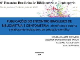PUBLICAÇÕES DO ENCONTRO BRASILEIRO DE
BIBLIOMETRIA E CIENTOMETRIA: identificando autoria
e elaborando indicadores de produção científica
CARLOS ALEXANDRE DE OLIVEIRA
EDCLEYTON BRUNO FERNANDES DA SILVA
BELKIZ INEZ REZENDE COSTA
MARLENE OLIVEIRA
Rio de Janeiro
2018
 