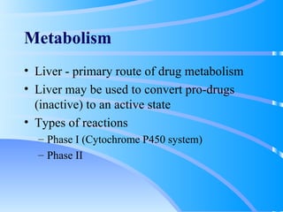 Metabolism Liver - primary route of drug metabolism Liver may be used to convert pro-drugs (inactive) to an active state Types of reactions Phase I (Cytochrome P450 system) Phase II 