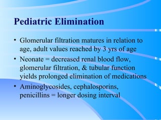 Pediatric Elimination Glomerular filtration matures in relation to age, adult values reached by 3 yrs of age Neonate = decreased renal blood flow, glomerular filtration, & tubular function yields prolonged elimination of medications Aminoglycosides, cephalosporins, penicillins = longer dosing interval 
