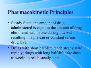 Pharmacokinetic Principles Steady State: the amount of drug administered is equal to the amount of drug eliminated within one dosing interval resulting in a plateau or constant serum drug level Drugs with short half-life reach steady state rapidly; drugs with long half-life take days to weeks to reach steady state 