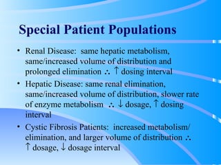 Special Patient Populations Renal Disease:  same hepatic metabolism,  same/increased volume of distribution and prolonged elimination       dosing interval Hepatic Disease: same renal elimination,  same/increased volume of distribution, slower rate of enzyme metabolism       dosage,    dosing interval Cystic Fibrosis Patients:  increased metabolism/ elimination, and larger volume of distribution       dosage,    dosage interval 