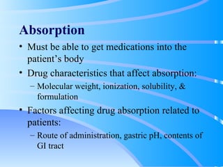 Absorption Must be able to get medications into the patient’s body Drug characteristics that affect absorption: Molecular weight, ionization, solubility, & formulation Factors affecting drug absorption related to patients: Route of administration, gastric pH, contents of GI tract 